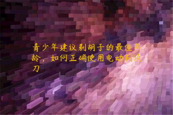 青少年建议剃胡子的最佳年龄，如何正确使用电动剃须刀