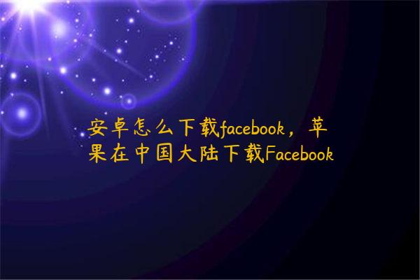安卓怎么下载facebook，苹果在中国大陆下载Facebook